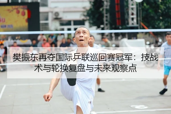 樊振东再夺国际乒联巡回赛冠军：技战术与轮换复盘与未来观察点